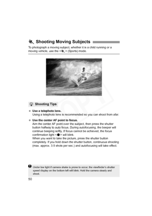 Page 50
50
To photograph a moving subject, whether it is a child running or a 
moving vehicle, use the  (Sports) mode.
  Use a telephoto lens.
Using a telephoto lens is recommend ed so you can shoot from afar.
  Use the center AF point to focus.
Aim the center AF point over the subject, then press the shutter 
button halfway to auto focus. During autofocusing, the beeper will 
continue beeping softly. If focus cannot be achieved, the focus 
confirmation light < o> will blink.
When you want to take the picture,...