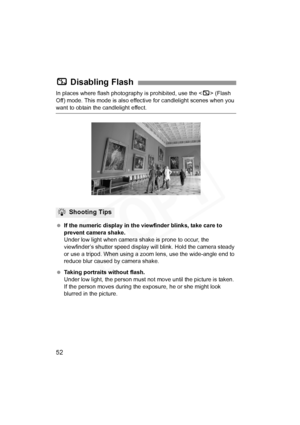 Page 52
52
In places where flash photography is prohibited, use the  (Flash 
Off) mode. This mode is also effe ctive for candlelight scenes when you 
want to obtain the candlelight effect.
 If the numeric display in the viewfinder blinks, take care to 
prevent camera shake.
Under low light when camera shake is prone to occur, the 
viewfinder’s shutter speed display will blink. Hold the camera steady 
or use a tripod. When using a zoom  lens, use the wide-angle end to 
reduce blur caused by camera shake....