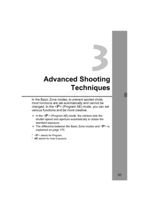 Page 55
55
3
Advanced ShootingTechniques
In the Basic Zone modes, to  prevent spoiled shots, 
most functions are set automatically and cannot be 
changed. In the < d> (Program AE) mode, you can set 
various functions and be more creative.
  In the < d> (Program AE) mode, the camera sets the 
shutter speed and aperture automatically to obtain the 
standard exposure.
  The difference between the Basic Zone modes and < d> is 
explained on page 170.
*< d> stands for Program.
* AE  stands for Auto Exposure....