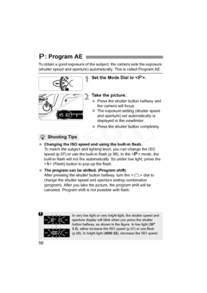 Page 56
56
To obtain a good exposure of the subject, the camera sets the exposure 
(shutter speed and aperture) automatically. This is called Program AE.
1Set the Mode Dial to .
2Take the picture.
 Press the shutter button halfway and 
the camera will focus.
X The exposure setting (shutter speed 
and aperture) set automatically is 
displayed in the viewfinder.
  Press the shutter button completely.
  Changing the ISO speed and using the built-in flash.
To match the subject and lighti ng level, you can change...