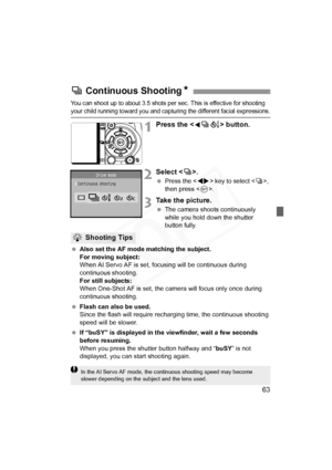 Page 63
63
You can shoot up to about 3.5 shots per sec. This is effective for shooting 
your child running toward you and capturing the different facial expressions.
1Press the  button.
2Select < i>.
  Press the < U> key to select < i>, 
then press < 0>.
3Take the picture.
  The camera shoots continuously 
while you hold down the shutter 
button fully.
  Also set the AF mode matching the subject.
For moving subject:
When AI Servo AF is set, focusing will be continuous during 
continuous shooting.
For still...