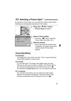 Page 67
67
By selecting a Picture Style, you can obtain the desired image effects 
matching your photographic expression or the subject.
1Press the  button.
X[Picture Style ] will appear.
2Select a Picture Style.
 Press the < V> key to select the 
Picture Style, then press < 0>.
3Take the picture.
  Focus and press the shutter button 
completely. The picture will be taken 
with the selected Picture Style 
applied.
P  Standard
The image looks vivid, sharp, and  crisp. This is a general-purpose 
Picture Style...