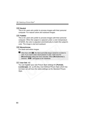 Page 68
A Selecting a Picture Style N
68
S Neutral
This is for users who prefer to  process images with their personal 
computer. For natural colors and subdued images.
U  Faithful
This is for users who prefer to  process images with their personal 
computer. When the subject is captured under a color temperature 
of 5200K, the color is adjusted colori metrically to match the subject’s 
color. The image is dull and subdued.
V  Monochrome
For black-and-white images.
W  User Def. 1-3
You can register your own...