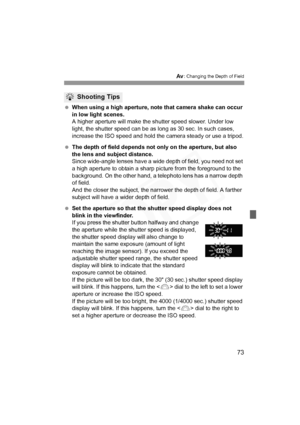Page 73
73
f: Changing the Depth of Field
 When using a high aperture, note that camera shake can occur 
in low light scenes.
A higher aperture will make the shutter speed slower. Under low 
light, the shutter speed can be as long as 30 sec. In such cases, 
increase the ISO speed and hold the camera steady or use a tripod.
  The depth of field depends not only on the aperture, but also 
the lens and subject distance.
Since wide-angle lenses have a wide  depth of field, you need not set 
a high aperture to...