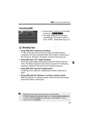 Page 81
81
3 Auto Exposure Bracketing N
 Follow steps 1 and 2 to set the AEB 
amount to < >.
  The AEB setting will be canceled 
automatically if the power switch is 
set to < 2>, obtain flash-ready, etc.
  Using AEB with continuous shooting.
If  (p.63) has been set and you press the shutter button 
completely, the three bracketed shots will be taken continuously in 
this sequence: Standard, decreased, and increased exposure.
  Using AEB with < u> single shooting.
Press the shutter button three times to take...