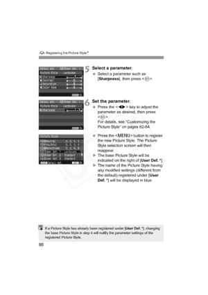 Page 86
A Registering the Picture Style N
86
5Select a parameter.
 Select a parameter such as 
[Sharpness ], then press < 0>.
6Set the parameter.
  Press the < U> key to adjust the 
parameter as desired, then press 
< 0 >.
For details, see “Customizing the 
Picture Style” on pages 82-84.
  Press the < M> button to register 
the new Picture Style. The Picture 
Style selection screen will then 
reappear.
X The base Picture Style will be 
indicated on the right of [ User Def. *].
X The name of the Picture Style...