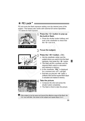 Page 89
89
FE lock locks the flash exposure setting over the desired area of the 
subject. This feature also works with external EX-series Speedlites.
* FE stands for Flash Exposure.
1Press the  button to pop-up 
the built-in flash.
  Press the shutter button halfway and 
look in the viewfinder to check that 
the < D> icon is lit.
2Focus the subject.
3Press the < A> button. (8 )
 
Aim the viewfinder center over the 
subject where you want to lock the flash 
exposure, then press the <
A> button.X The flash will...