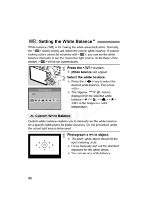 Page 90
90
White balance (WB) is for making the white areas look white. Normally, 
the < Q> (Auto) setting will obtain the correct white balance. If natural-
looking colors cannot be obtained with < Q>, you can set the white 
balance manually to suit the respecti ve light source. In the Basic Zone 
modes,  will be set automatically.
1Press the < B> button.
X[White balance ] will appear.
2Select the white balance.
 Press the < U> key to select the 
desired white balance, then press 
< 0 >.
  The “Approx. ****K”...