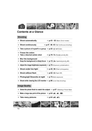 Page 10
10
Contents at a Glance
Shooting
 Shoot automaticallyÎ p.43 - 52  (Basic Zone modes)
 Shoot continuously    Î p.47, 50 , 63  (i  Continuous shooting)
 Take a picture of myself in a groupÎp.53  (j  Self-timer)
  Freeze the action
  Take a blurred action shotÎp.70  (s  Shutter-priority AE)
 Blur the background
 
Keep the background in sharp focusÎ p.72  (f  Aperture-priority AE)
 Adjust the image brightness (exposure)Îp.78  (Exposure compensation)
 Shoot under low lightÎp.44 , 58  (Flash...