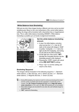 Page 93
93
3 White Balance Correction N
With just one shot, three images having a different color tone can be recorded 
simultaneously. Based on the color temperature of the current white balance 
setting, the image will be bracketed with a blue/amber bias or magenta/green 
bias. This is called white balance bracketing (WB-BKT). White balance 
bracketing is possible up to ±3 levels in single-level increments.
Set the white balance bracketing 
amount.
 In step 2 for white balance correction, 
when you turn the...