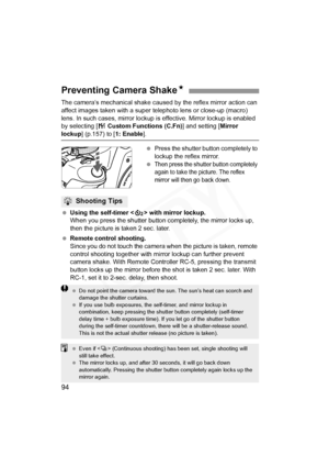 Page 94
94
The camera’s mechanical shake caused by the reflex mirror action can 
affect images taken with a super  telephoto lens or close-up (macro) 
lens. In such cases, mirror lockup  is effective. Mirror lockup is enabled 
by selecting [ 7 Custom Functions (C.Fn) ] and setting [Mirror 
lockup] (p.157) to [ 1: Enable].
  Press the shutter button completely to 
lockup the reflex mirror.
 
Then press the shutter button completely 
again to take the picture. The reflex 
mirror will then go back down.
  Using...