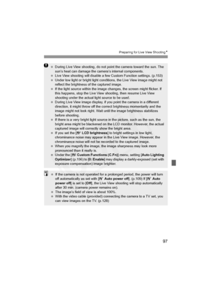 Page 97
97
Preparing for Live View ShootingN
 During Live View shooting, do not point the camera toward the sun. The 
sun’s heat can damage the camera’s internal components.
  Live View shooting will disable a few  Custom Function settings. (p.153)
  Under low light or bright light conditions, the Live View image might not 
reflect the brightness of the captured image.
  If the light source within the image changes, the screen might flicker. If 
this happens, stop the Live View shooting, then resume Live View...