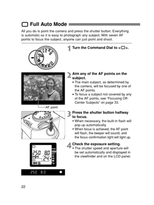 Page 2222
Full Auto Mode
All you do is point the camera and press the shutter button. Everything
is automatic so it is easy to photograph any subject. With seven AF
points to focus the subject, anyone can just point and shoot.
1Turn the Command Dial to < >.
3Press the shutter button halfway
to focus.
When necessary, the built-in flash will
pop up automatically.
When focus is achieved, the AF point
will flash, the beeper will sound, and
the focus confirmation light will light up.
2Aim any of the AF points on...
