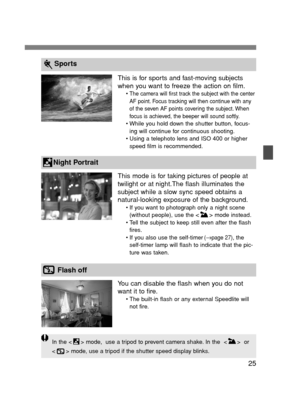 Page 2525
In the < > mode,  use a tripod to prevent camera shake. In the  < >  or
< > mode, use a tripod if the shutter speed display blinks.
Sports
Night Portrait
Flash off
This is for sports and fast-moving subjects
when you want to freeze the action on film.
•The camera will first track the subject with the center
AF point. Focus tracking will then continue with any
of the seven AF points covering the subject. When
focus is achieved, the beeper will sound softly.
• While you hold down the shutter button,...