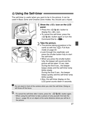 Page 2727
Using the Self-timer 
1Show the < > icon on the LCD
panel.
•Press the < > button to
display the < > icon.
•To cancel the self-timer, press the
< > button again or turn the
Command Dial to < >.
The self-timer is useful when you want to be in the picture. It can be
used in Basic Zone and Creative Zone modes. You should use a tripod.
2Take the picture.
•The picture-taking procedure is the
same as with the < > Full Auto
mode on page 22.
•Look through the viewfinder and
press the shutter button fully to...