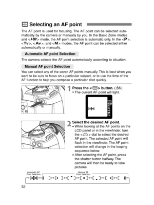 Page 3232
Selecting an AF point
The AF point is used for focusing. The AF point can be selected auto-
matically by the camera or manually by you. In the Basic Zone modes
and < > mode, the AF point selection is automatic only. In the < >,
< >, < >, and < > modes, the AF point can be selected either
automatically or manually.
The camera selects the AF point automatically according to situation.
You can select any of the seven AF points manually. This is best when you
want to be sure to focus on a particular...