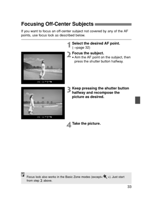 Page 3333
Focusing Off-Center Subjects 
If you want to focus an off-center subject not covered by any of the AF
points, use focus lock as described below.
1Select the desired AF point.(→page 32)
2Focus the subject.
•Aim the AF point on the subject, then
press the shutter button halfway.
3Keep pressing the shutter button
halfway and recompose the
picture as desired.
4Take the picture.
Focus lock also works in the Basic Zone modes (except< >). Just start
from step 2above.
NNN E SEC3 (31-51)  02.5.11 11:16 AM...