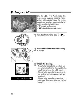 Page 3636
:Program AE 
Like the < > (Full Auto) mode, this
is a general-purpose mode to make
picture-taking easy. It sets the shutter
speed and aperture automatically to
suit the subject’s brightness.
∗“P”stands for Program.
∗“AE”stands for auto exposure.
1Turn the Command Dial to < >.
2Press the shutter button halfway
to focus.
3Check the display.The shutter speed and aperture are
set automatically and displayed in the
viewfinder and on the LCD panel.
•If the shutter speed and aperture do
not blink, a correct...