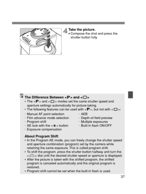 Page 3737
The Difference Between < > and < >•The < > and < > modes set the same shutter speed and
aperture settings automatically for picture-taking.
•The following features can be used with < >, but not with < >:
About Program Shift•In the Program AE mode, you can freely change the shutter speed
and aperture combination (program) set by the camera while
retaining the same exposure. This is called program shift.
•To shift the program, press the shutter button halfway and turn the
< > dial until the desired...