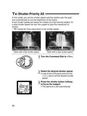 Page 3838
:Shutter-Priority AE 
Taken with a fast shutter speed.Taken with a slow shutter speed.
In this mode, you set the shutter speed and the camera sets the aper-
ture automatically to suit the brightness of the scene.
A fast shutter speed can freeze the motion of a fast-moving subject. Or,
a slow shutter speed can blur the subject to give the impression of
motion.
∗“Tv”stands for Time value which is the shutter speed.
1Turn the Command Dial to < >.
2Select the desired shutter speed.
•Look at the LCD panel...