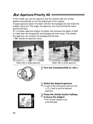 Page 4040
:Aperture-Priority AE 
Taken with a large aperture.Taken with a small aperture.
In this mode, you set the aperture and the camera sets the shutter
speed automatically to suit the brightness of the subject.
A large aperture (lower f/number) will blur the background and make the
subject stand out. The larger the aperture, the more blurred the back-
ground will look.
Or, a smaller aperture (higher f/number) will increase the depth of field
to make both the foreground and background look sharp. The...