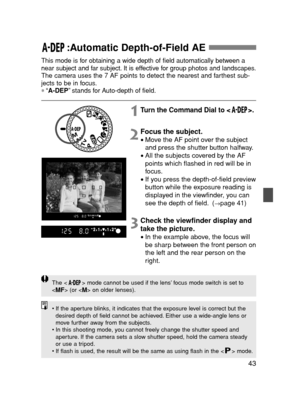 Page 4343
:Automatic Depth-of-Field AE 
This mode is for obtaining a wide depth of field automatically between a
near subject and far subject. It is effective for group photos and landscapes.
The camera uses the 7 AF points to detect the nearest and farthest sub-
jects to be in focus.
∗“A-DEP”stands for Auto-depth of field.
1Turn the Command Dial to < >.
2Focus the subject.
•Move the AF point over the subject
and press the shutter button halfway.
•All the subjects covered by the AF
points which flashed in red...