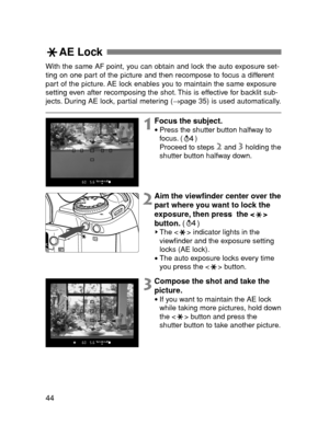 Page 4444
AE Lock 
With the same AF point, you can obtain and lock the auto exposure set-
ting on one part of the picture and then recompose to focus a different
part of the picture. AE lock enables you to maintain the same exposure
setting even after recomposing the shot. This is effective for backlit sub-
jects. During AE lock, partial metering (→page 35) is used automatically.
1Focus the subject.
•Press the shutter button halfway to
focus. ( )
Proceed to steps 
2and 3holding the
shutter button halfway down....