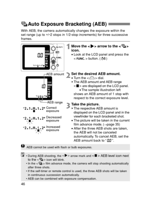 Page 4646
Auto Exposure Bracketing (AEB) 
Correct 
exposure
Decreased
exposure
Increased
exposure3Take the picture.The respective AEB amount is
displayed on the LCD panel and in the
viewfinder for each bracketed shot.
•The picture will be taken in the current
film advance mode. (→page 35)
•After the three AEB shots are taken,
the AEB will not be canceled
automatically. To cancel AEB, set the
AEB amount back to “”.
AEB cannot be used with flash or bulb exposures.
•During AEB shooting, the 
arrow mark and 
AEB...