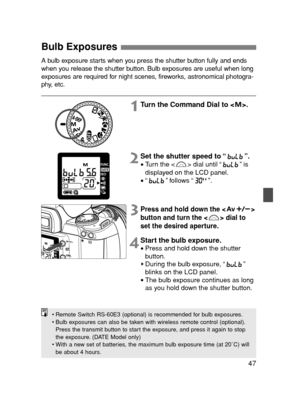 Page 4747
Bulb Exposures 
•Remote Switch RS-60E3 (optional) is recommended for bulb exposures.
•Bulb exposures can also be taken with wireless remote control (optional).
Press the transmit button to start the exposure, and press it again to stop
the exposure. (DATE Model only)
•With a new set of batteries, the maximum bulb exposure time (at 20˚C) will
be about 4 hours.
A bulb exposure starts when you press the shutter button fully and ends
when you release the shutter button. Bulb exposures are useful when...