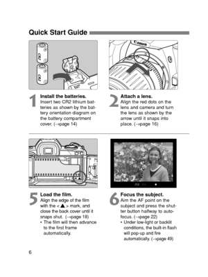 Page 66
Quick Start Guide 
1
Install the batteries.Insert two CR2 lithium bat-
teries as shown by the bat-
tery orientation diagram on
the battery compartment
cover. (→page 14)2
Attach a lens.Align the red dots on the
lens and camera and turn
the lens as shown by the
arrow until it snaps into
place. (→page 16)
5
Load the film.Align the edge of the film
with the < > mark, and
close the back cover until it
snaps shut. (→page 18)
• The film will then advance
to the first frame
automatically.6
Focus the...