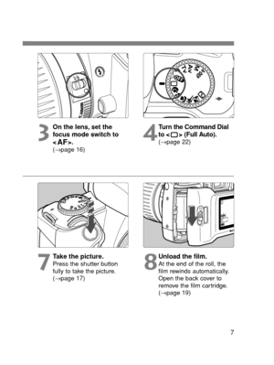 Page 77
3
On the lens, set the
focus mode switch to 
<
AF>.(→page 16)
4
Turn the Command Dial
to < > (Full Auto).
(→page 22)
7
Take the picture.Press the shutter button
fully to take the picture.
(→page 17)8
Unload the film.At the end of the roll, the
film rewinds automatically.
Open the back cover to
remove the film cartridge.
(→page 19)
NNN E SEC0 (2-12)  02.5.11 11:13 AM  Page 7 