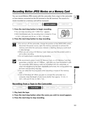 Page 101
101

Using a Memory Card
E
Recording Motion JPEG Movies on a Memory Card
You can record Motion JPEG movies with the camcorder, from a tape in the camcorder
or from devices connected via the DV terminal or the AV terminal. The sound of a
movie recorded on a memory card will be monaural.
1. Press the start/stop button to begin recording.
• You can keep recording until “CARD FULL” appears.
• With MultiMediaCards, the recording time is limited to 10 sec.in 320  ×240 pixels and 30 sec. in 160  ×120 pixels....