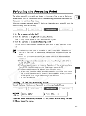 Page 103
103

Using a Memory Card
E

Selecting the Focusing Point
The subject you wish to record is not always in the center of the screen\
. In the Focus-
Priority mode, you can choose from one of three focusing points to autom\
atically put
the subject you wish into sharp focus.
When the program selector is set to [, the Focus-Priority becomes set to ON (only the
center focusing point is available). 
1. Set the program selector to  Q.
2. Turn the SET dial to display all focusing frames.
Three focusing frames...