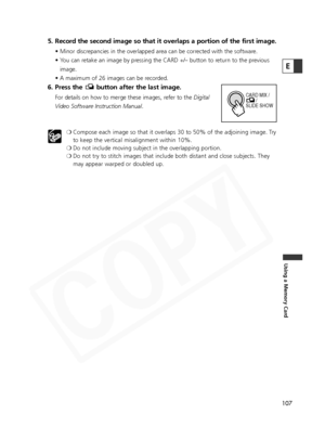 Page 107
107
Using a Memory Card
E

5. Record the second image so that it overlaps a portion of the first image. 
• Minor discrepancies in the overlapped area can be corrected with the software.
• You can retake an image by pressing the CARD +/– button to return to the previousimage.
• A maximum of 26 images can be recorded.
6. Press the  button after the last image.
For details on how to merge these images, refer to the  Digital
Video Software Instruction Manual .
❍ Compose each image so that it overlaps 30 to...