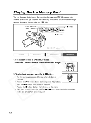 Page 108
108

Playing Back a Memory Card
You can display a single image, 6 at one time (index screen  109), or one after
another (slide show  109). Use the Card Jump function to quickly locate an image
without displaying them one by one ( 110).
1. Set the camcorder to CARD PLAY mode.
2. Press the CARD +/– button to move between images.
3. To play back a movie, press the e/a button.
• The first scene appears as a still image when playback is
complete.
• Pressing the  e/a button during playback pauses the...