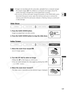 Page 109
109
Using a Memory Card
E
❍Images not recorded with this camcorder, uploaded from a computer (except
the sample images  115), edited on a computer and images whose file
names have been changed may not be played back correctly.
❍ Do not turn off the camcorder, change the position of the TAPE/CARD switch,
disconnect the power source, open the memory card cover or remove the
memory card while the card access indicator is flashing. Doing so could result
in data damage.
Slide Show
1. Press the SLIDE SHOW...