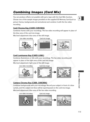 Page 113
113

Using a Memory Card
E

Combining Images (Card Mix)
You can produce effects not possible with just a tape with the Card Mix function.
Choose one of the sample images provided on the supplied SD Memory Card \
(such as
picture frames, backgrounds and animations) and combine it with the liv\
e video
recording.
Card Chroma Key (CARD CHROMA)
Combines frames with your recordings. The live video recording will appe\
ar in place of
the blue area of the card mix image. 
Mix level adjustment: blue area of the...