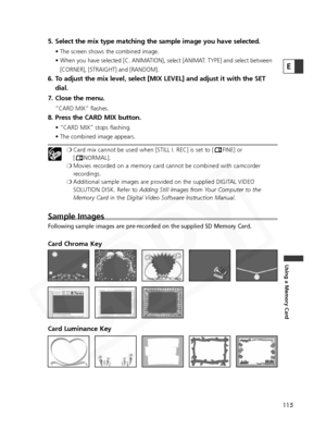 Page 115
115
Using a Memory Card
E
5. Select the mix type matching the sample image you have selected.
• The screen shows the combined image.
• When you have selected [C. ANIMATION], select [ANIMAT. TYPE] and select between[CORNER], [STRAIGHT] and [RANDOM].
6. To adjust the mix level, select [MIX LEVEL] and adjust it with the SET dial.
7. Close the menu.
“CARD MIX” flashes. 
8. Press the CARD MIX button.
• “CARD MIX” stops flashing.
• The combined image appears.
❍ Card mix cannot be used when [STILL I. REC] is...