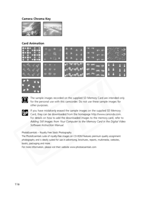 Page 116
116
Camera Chroma Key
Card Animation
The sample images recorded on the supplied SD Memory Card are intended only
for the personal use with this camcorder. Do not use these sample images for
other purposes.
If you have mistakenly erased the sample images on the supplied SD Memor\
y
Card, they can be downloaded from the homepage http://www.canondv.com.
For details on how to add the downloaded images to the memory card, refer to
Adding Still Images from Your Computer to the Memory Cardin the Digital Video...