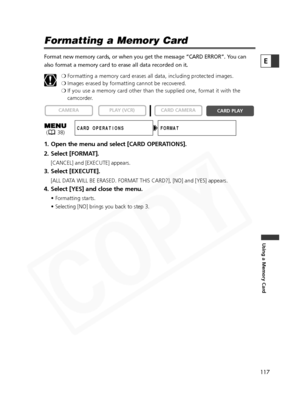 Page 117
117

Using a Memory Card
E

Formatting a Memory Card
Format new memory cards, or when you get the message “CARD ERROR”.\
 You can
also format a memory card to erase all data recorded on it.❍Formatting a memory card erases all data, including protected images.
❍ Images erased by formatting cannot be recovered.
❍ If you use a memory card other than the supplied one, format it with the
camcorder.
1. Open the menu and select [CARD OPERATIONS].
2. Select [FORMAT].
[CANCEL] and [EXECUTE] appears.
3. Select...
