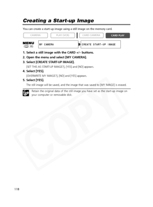 Page 118
118

Creating a Start-up Image
You can create a start-up image using a still image on the memory card.
1. Select a still image with the CARD +/– buttons.
2. Open the menu and select [MY CAMERA].
3. Select [CREATE START-UP IMAGE].
[SET THIS AS START-UP IMAGE?], [YES] and [NO] appears.
4. Select [YES].
[OVERWRITE MY IMAGE?], [NO] and [YES] appears.
5. Select [YES].
The still image will be saved, and the image that was saved to [MY IMAGE\
] is erased.
Retain the original data of the still image you have...