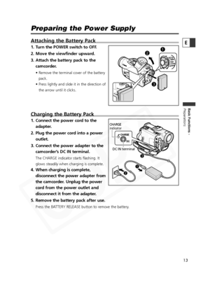 Page 13
13

Basic Functions -
Preparations
E
Preparing the Power Supply
Attaching the Battery Pack
1. Turn the POWER switch to OFF.
2. Move the viewfinder upward.
3. Attach the battery pack to thecamcorder.
• Remove the terminal cover of the battery
pack.
• Press lightly and slide it in the direction of the arrow until it clicks.
Charging the Battery Pack
1. Connect the power cord to the adapter.
2. Plug the power cord into a power outlet.
3. Connect the power adapter to the camcorder’s DC IN terminal.
The...