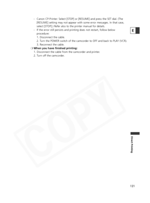 Page 121
121
Direct Printing
E
- Canon CP-Printer: Select [STOP] or [RESUME] and press the SET dial. (The[RESUME] setting may not appear with some error messages. In that case,
select [STOP].) Refer also to the printer manual for details.
- If the error still persists and printing does not restart, follow below procedure:
1. Disconnect the cable.
2. Turn the POWER switch of the camcorder to OFF and back to PLAY (VCR).
3. Reconnect the cable.
❍ When you have finished printing:
1. Disconnect the cable from the...