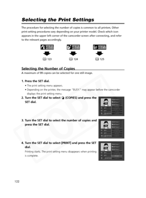 Page 122
122

Selecting the Print Settings
The procedure for selecting the number of copies is common to all printe\
rs. Other
print setting procedures vary depending on your printer model. Check whi\
ch icon
appears in the upper left corner of the camcorder screen after connectin\
g, and refer
to the relevant pages accordingly.
Selecting the Number of Copies
A maximum of 99 copies can be selected for one still image.
1. Press the SET dial.
• The print setting menu appears.
• Depending on the printer, the...