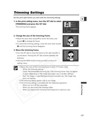 Page 127
127

Direct Printing
E
Trimming Settings
Set the print style before you start with the trimming settings.
1. In the print setting menu, turn the SET dial to select[TRIMMING] and press the SET dial.
The trimming frame appears.
2. Change the size of the trimming frame.
• Move the zoom lever toward  Tto shrink the frame, and
toward  Wto enlarge the frame.
• To cancel the trimming settings, move the zoom lever toward W until the trimming frame disappears.
3. Move the trimming frame.
• Turn the SET dial to...