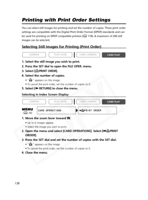 Page 128
128

Printing with Print Order Settings
You can select still images for printing and set the number of copies. Th\
ese print order
settings are compatible with the Digital Print Order Format (DPOF) sta\
ndards and can
be used for printing on DPOF compatible printers ( 119). A maximum of 200 still
images can be selected.
Selecting Still Images for Printing (Print Order)
1. Select the still image you wish to print.
2. Press the SET dial to open the FILE OPER. menu.
3. Select [ PRINT ORDR].
4. Select the...