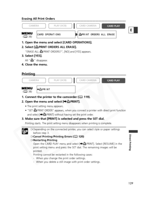 Page 129
129
Direct Printing
E
Erasing All Print Orders
1. Open the menu and select [CARD OPERATIONS].
2. Select [ PRINT ORDERS ALL ERASE].
“ERASE ALL  PRINT ORDERS?”, [NO] and [YES] appears.
3. Select [YES].
All “ ” disappear.
4. Close the menu.
Printing
1. Connect the printer to the camcorder ( 119).
2. Open the menu and select [\PRINT].
• The print setting menu appears.
• “SET  PRINT ORDER” appears, when you connect a printer with direct print function
and select [ \PRINT] without having set the print order....