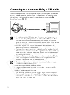 Page 130
130

Connecting to a Computer Using a USB Cable
You can download images from the memory card to a computer using the supp\
lied
software and USB cable. For details, refer to the Digital Video Software Instruction
Manual . Users of Windows OS can transfer images by simply pressing the 
(print/share) button ( 131).
❍Do not disconnect the USB cable, open the memory card cover, remove the
memory card, change the position of the TAPE/CARD switch or turn off the
camcorder and computer while data is being...