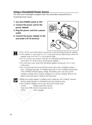 Page 14
14
Using a Household Power Source
The LCD screen's backlight is brighter when the camcorder is powered fro\
m a
household power source.
1. Turn the POWER switch to OFF.
2. Connect the power cord to thepower adapter.
3. Plug the power cord into a power outlet.
4. Connect the power adapter to the camcorder’s DC IN terminal.
❍Turn off the camcorder before connecting or disconnecting the power adapter.
❍ If the adapter is used close to a TV, it may cause picture interference. Move the
adapter away from...