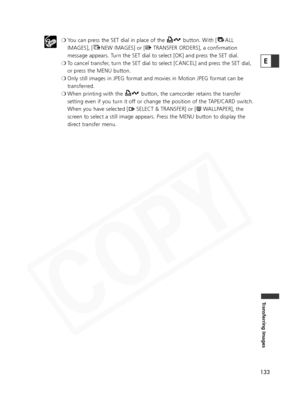 Page 133
133
Transferring Images
E
❍You can press the SET dial in place of the  button. With [ ALL
IMAGES], [ NEW IMAGES] or [ TRANSFER ORDERS], a confirmation
message appears. Turn the SET dial to select [OK] and press the SET dial.
❍ To cancel transfer, turn the SET dial to select [CANCEL] and press the SET dial,
or press the MENU button.
❍ Only still images in JPEG format and movies in Motion JPEG format can be\
transferred.
❍ When printing with the  button, the camcorder retains the transfer
setting even if...